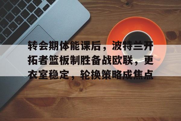 亚博体育登录入口-转会期体能课后，波特兰开拓者篮板制胜备战欧联，更衣室稳定，轮换策略成焦点